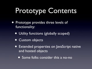 Prototype Contents
• Prototype provides three levels of
  functionality:
  • Utility functions (globally scoped)
  • Custom objects
  • Extended properties on JavaScript native
    and hosted objects
    • Some folks consider this a no-no
 