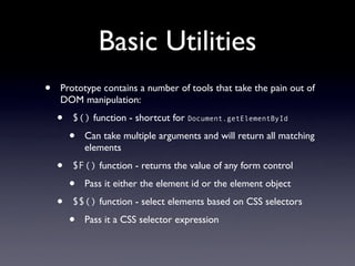 Basic Utilities
•   Prototype contains a number of tools that take the pain out of
    DOM manipulation:

    •   $() function - shortcut for Document.getElementById

        •   Can take multiple arguments and will return all matching
            elements

    •   $F() function - returns the value of any form control

        •   Pass it either the element id or the element object

    •   $$() function - select elements based on CSS selectors

        •   Pass it a CSS selector expression
 