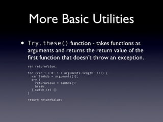 More Basic Utilities
•   Try.these() function - takes functions as
    arguments and returns the return value of the
    ﬁrst function that doesn’t throw an exception.
    var returnValue;

    for (var i = 0; i < arguments.length; i++) {
      var lambda = arguments[i];
      try {
        returnValue = lambda();
        break;
      } catch (e) {}
    }

    return returnValue;
 
