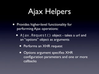 Ajax Helpers
•   Provides higher-level functionality for
    performing Ajax operations:

    •   Ajax.Request() object - takes a url and
        an “options” object as arguments

        •   Performs an XHR request

        •   Options argument speciﬁes XHR
            conﬁguration parameters and one or more
            callbacks
 