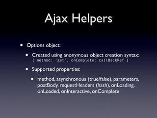 Ajax Helpers

•   Options object:

    •   Created using anonymous object creation syntax:
        { method: ‘get’, onComplete: callBackRef }

    •   Supported properties:

        •   method, asynchronous (true/false), parameters,
            postBody, requestHeaders (hash), onLoading,
            onLoaded, onInteractive, onComplete
 