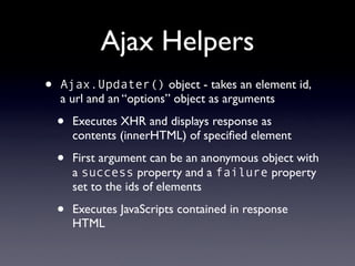 Ajax Helpers
•   Ajax.Updater() object - takes an element id,
    a url and an “options” object as arguments

    •   Executes XHR and displays response as
        contents (innerHTML) of speciﬁed element

    •   First argument can be an anonymous object with
        a success property and a failure property
        set to the ids of elements

    •   Executes JavaScripts contained in response
        HTML
 