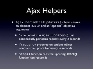 Ajax Helpers
•   Ajax.PeriodicalUpdater() object - takes
    an element id, a url and an “options” object as
    arguments

    •   Same behavior as Ajax.Updater() but
        continuously performs request every 2 seconds

    •   frequency property on options object
        controls the update frequency in seconds

    •   stop() function halts the updating; start()
        function can restart it
 
