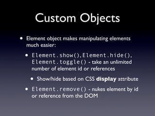 Custom Objects
•   Element object makes manipulating elements
    much easier:

    •   Element.show(), Element.hide(),
        Element.toggle() - take an unlimited
        number of element id or references

        •   Show/hide based on CSS display attribute

    •   Element.remove() - nukes element by id
        or reference from the DOM
 