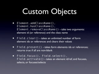 Custom Objects
•   Element.addClassName(),
    Element.hasClassName(),
    Element.removeClassName() - take two arguments:
    element id (or reference) and the class name

•   Field.clear() - takes an unlimited number of form
    element ids or references and clears their values

•   Field.present() - takes form elements ids or references;
    returns true if all are non-blank

•   Field.focus(), Field.select(),
    Field.activate() - takes an element id/ref, and focuses,
    selects, or focuses/selects
 