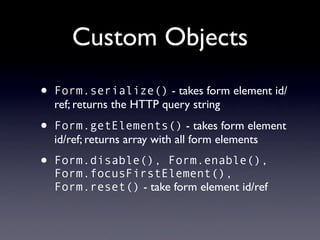 Custom Objects
•   Form.serialize() - takes form element id/
    ref; returns the HTTP query string

•   Form.getElements() - takes form element
    id/ref; returns array with all form elements

•   Form.disable(), Form.enable(),
    Form.focusFirstElement(),
    Form.reset() - take form element id/ref
 