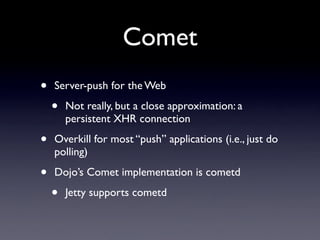 Comet
•   Server-push for the Web

    •   Not really, but a close approximation: a
        persistent XHR connection

•   Overkill for most “push” applications (i.e., just do
    polling)

•   Dojo’s Comet implementation is cometd

    •   Jetty supports cometd
 