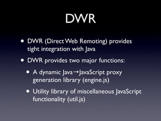DWR
• DWR (Direct Web Remoting) provides
  tight integration with Java
• DWR provides two major functions:
 • A dynamic Java→JavaScript proxy
    generation library (engine.js)
 • Utility library of miscellaneous JavaScript
    functionality (util.js)
 