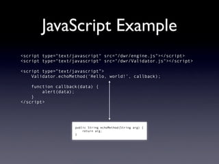 JavaScript Example
<script type="text/javascript" src="/dwr/engine.js"></script>
<script type="text/javascript" src="/dwr/Validator.js"></script>

<script type=”text/javascript”>
    Validator.echoMethod(‘Hello, world!’, callback);

    function callback(data) {
        alert(data);
    }
</script>




                    public String echoMethod(String arg) {
                        return arg;
                    }
 
