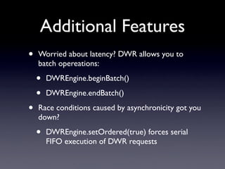 Additional Features
•   Worried about latency? DWR allows you to
    batch opereations:

    •   DWREngine.beginBatch()

    •   DWREngine.endBatch()

•   Race conditions caused by asynchronicity got you
    down?

    •   DWREngine.setOrdered(true) forces serial
        FIFO execution of DWR requests
 