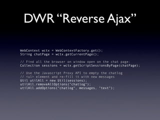 DWR “Reverse Ajax”

WebContext wctx = WebContextFactory.get();
String chatPage = wctx.getCurrentPage();

// Find all the browser on window open on the chat page:
Collection sessions = wctx.getScriptSessionsByPage(chatPage);

// Use the Javascript Proxy API to empty the chatlog
// <ul> element and re-fill it with new messages
Util utilAll = new Util(sessions);
utilAll.removeAllOptions("chatlog");
utilAll.addOptions("chatlog", messages, "text");
 