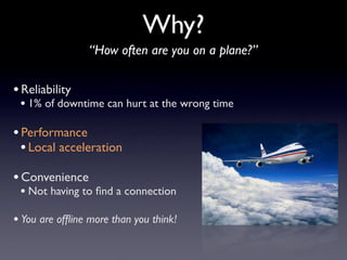 Why?
                 “How often are you on a plane?”

• Reliability
 • 1% of downtime can hurt at the wrong time

• Performance
  • Local acceleration
• Convenience
 • Not having to ﬁnd a connection
• You are ofﬂine more than you think!
 