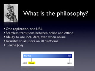 What is the philosophy?

• One application, one URL
• Seamless transitions between online and ofﬂine
• Ability to use local data, even when online
• Available to all users on all platforms
• ... and a pony
 