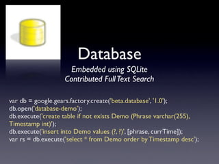 Database
                    Embedded using SQLite
                   Contributed Full Text Search

var db = google.gears.factory.create('beta.database', '1.0');
db.open('database-demo');
db.execute('create table if not exists Demo (Phrase varchar(255),
Timestamp int)');
db.execute('insert into Demo values (?, ?)', [phrase, currTime]);
var rs = db.execute('select * from Demo order by Timestamp desc');
 