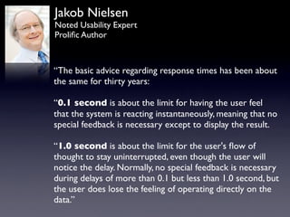 Jakob Nielsen
Noted Usability Expert
Proliﬁc Author



“The basic advice regarding response times has been about
the same for thirty years:

“0.1 second is about the limit for having the user feel
that the system is reacting instantaneously, meaning that no
special feedback is necessary except to display the result.

“1.0 second is about the limit for the user's ﬂow of
thought to stay uninterrupted, even though the user will
notice the delay. Normally, no special feedback is necessary
during delays of more than 0.1 but less than 1.0 second, but
the user does lose the feeling of operating directly on the
data.”
 