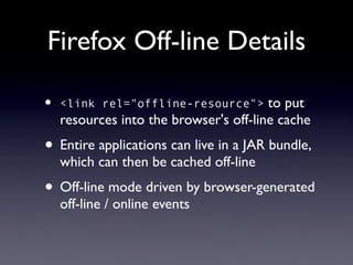 Firefox Off-line Details

•   <link rel="offline-resource">       to put
    resources into the browser's off-line cache
• Entire applications can live in a JAR bundle,
    which can then be cached off-line
• Off-line mode driven by browser-generated
    off-line / online events
 
