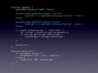   function loaded() {
      updateOnlineStatus("load", false);
  
       document.body.addEventListener ("offline",
               function () { updateOnlineStatus("offline", true) },
       false);

      document.body.addEventListener("online",
              function () { updateOnlineStatus("online", true) },
      false);

      if (typeof globalStorage != "undefined") {
          var storage = globalStorage[storageDomain];
          if (storage && storage.taskStorage) {
              taskStorage = storage.taskStorage ;
          }
      }

      fetchList();
  }

  function fetchList() {
      if (navigator.onLine ) {
          httpRequest("GET", null, loadList);
      } else {
          loadList(4, 200, taskStorage);
      }
  }
 
