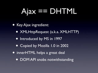 Ajax == DHTML
• Key Ajax ingredient:
 • XMLHttpRequest (a.k.a. XMLHTTP)
 • Introduced by MS in 1997
 • Copied by Mozilla 1.0 in 2002
• innerHTML helps a great deal
 • DOM API snobs notwithstanding
 