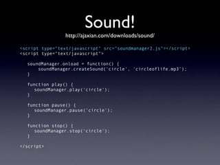 Sound!
                http://ajaxian.com/downloads/sound/

<script type="text/javascript" src="soundmanager2.js"></script>
<script type="text/javascript">

  soundManager.onload = function() {
      soundManager.createSound('circle', 'circleoflife.mp3');
  }

  function play() {
     soundManager.play('circle');
  }

  function pause() {
     soundManager.pause('circle');
  }

  function stop() {
     soundManager.stop('circle');
  }

</script>
 