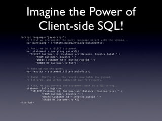 Imagine the Power of
     Client-side SQL!
<script language="javascript">
    // First we precompile the query language object with the schema...
    var queryLang = TrimPath.makeQueryLang(columnDefs);

   // Next, we do a SELECT statement.
   var statement = queryLang.parseSQL(
     "SELECT Customer.id, Customer.acctBalance, Invoice.total " +
         "FROM Customer, Invoice " +
         "WHERE Customer.id = Invoice.custId " +
         "ORDER BY Customer.id ASC");

   // Here we run the query...
   var results = statement.filter(tableData);

   // Tada! That's it -- the results now holds the joined,
   // filtered, and sorted output of our first query.

    // Also, we can convert the statement back to a SQL string...
    statement.toString() ==
       "SELECT Customer.id, Customer.acctBalance, Invoice.total " +
              "FROM Customer, Invoice " +
              "WHERE Customer.id = Invoice.custId " +
              "ORDER BY Customer.id ASC"
</script>
 