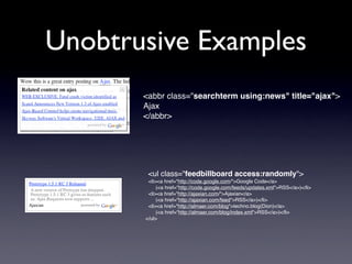 Unobtrusive Examples
       <abbr class="searchterm using:news" title="ajax">
       Ajax
       </abbr>




        <ul class="feedbillboard access:randomly">
        <li><a href="http://code.google.com/">Google Code</a>
            (<a href="http://code.google.com/feeds/updates.xml">RSS</a>)</li>
        <li><a href="http://ajaxian.com/">Ajaxian</a>
            (<a href="http://ajaxian.com/feed">RSS</a>)</li>
        <li><a href="http://almaer.com/blog">techno.blog(Dion)</a>
            (<a href="http://almaer.com/blog/index.xml">RSS</a>)</li>
       </ul>
 