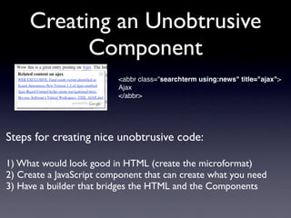 Creating an Unobtrusive
           Component
                          <abbr class="searchterm using:news" title="ajax">
                          Ajax
                          </abbr>




Steps for creating nice unobtrusive code:

1) What would look good in HTML (create the microformat)
2) Create a JavaScript component that can create what you need
3) Have a builder that bridges the HTML and the Components
 