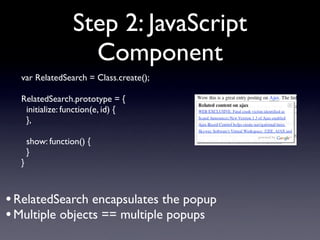 Step 2: JavaScript
                     Component
  var RelatedSearch = Class.create();

  RelatedSearch.prototype = {
   initialize: function(e, id) {
   },

      show: function() {
      }
  }



• RelatedSearch encapsulates the popup
• Multiple objects == multiple popups
 