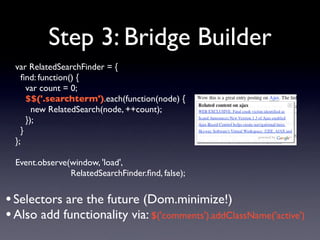 Step 3: Bridge Builder
  var RelatedSearchFinder = {
    ﬁnd: function() {
      var count = 0;
      $$('.searchterm').each(function(node) {
        new RelatedSearch(node, ++count);
      });
    }
  };

  Event.observe(window, 'load',
                RelatedSearchFinder.ﬁnd, false);


• Selectors are the future (Dom.minimize!)
• Also add functionality via: $('comments').addClassName('active')
 