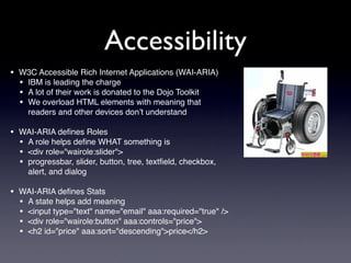 Accessibility
• W3C Accessible Rich Internet Applications (WAI-ARIA)
  • IBM is leading the charge
  • A lot of their work is donated to the Dojo Toolkit
  • We overload HTML elements with meaning that
     readers and other devices don’t understand

• WAI-ARIA deﬁnes Roles
  • A role helps deﬁne WHAT something is
  • <div role="wairole:slider">
  • progressbar, slider, button, tree, textﬁeld, checkbox,
     alert, and dialog

• WAI-ARIA deﬁnes Stats
  • A state helps add meaning
  • <input type="text" name="email" aaa:required="true" />
  • <div role="wairole:button" aaa:controls="price">
  • <h2 id="price" aaa:sort="descending">price</h2>
 