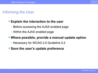 Informing the User Explain the interaction to the user Before accessing the AJAX enabled page Within the AJAX enabled page Where possible, provide a manual update option Necessary for WCAG 2.0 Guideline 2.2 Save the user’s update preference 
