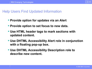 Help Users Find Updated Information Provide option for updates via an Alert Provide option to set focus to new data. Use HTML header tags to mark sections with updated content. Use DHTML Accessibility Alert role in conjunction with a floating pop-up box.  Use DHTML Accessibility Description role to describe new content.  