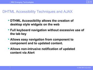 DHTML Accessibility Techniques and AJAX DTHML Accessibility allows the creation of desktop style widgets on the web Full keyboard navigation without excessive use of the tab key Allows easy navigation from component to component and to updated content. Allows non-intrusive notification of updated content via Alert 