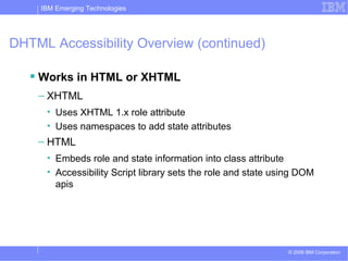 DHTML Accessibility Overview (continued) Works in HTML or XHTML XHTML Uses XHTML 1.x role attribute  Uses namespaces to add state attributes HTML Embeds role and state information into class attribute Accessibility Script library sets the role and state using DOM apis 
