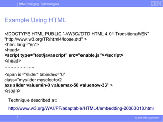 Example Using HTML <!DOCTYPE HTML PUBLIC &quot;-//W3C//DTD HTML 4.01 Transitional//EN&quot;  &quot;http://www.w3.org/TR/html4/loose.dtd&quot; > <html lang=&quot;en&quot;> <head> <script type=&quot;text/javascript&quot; src=/slideshow/ajax-y-accesibilidad-presentation/795768/&quot;enable.js&quot;></script> </head> ……………….. <span id=&quot;slider&quot; tabindex=&quot;0&quot;  class=&quot;myslider myselector2  axs   slider   valuemin-0   valuemax-50   valuenow-33 &quot; > </span>  Technique described at: http://www.w3.org/WAI/PF/adaptable/HTML4/embedding-20060318.html 