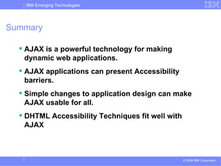 Summary AJAX is a powerful technology for making dynamic web applications. AJAX applications can present Accessibility barriers. Simple changes to application design can make AJAX usable for all. DHTML Accessibility Techniques fit well with AJAX 
