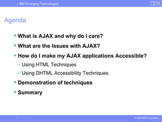 Agenda What is AJAX and why do I care? What are the Issues with AJAX? How do I make my AJAX applications Accessible? Using HTML Techniques Using DHTML Accessibility Techniques Demonstration of techniques Summary 