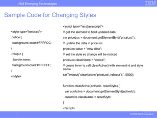 Sample Code for Changing Styles <style type=&quot;text/css&quot;> .notice { background-color:#FFFFCC; } .roInput { border:none; background-color:#FFFFFF; } </style> <script type=&quot;text/javascript&quot;> // get the element to hold updated data var priceLoc = document.getElementById('priceLoc&quot;); // update the data in price loc priceLoc.value = &quot;new data&quot;; // set the style so change will be noticed priceLoc.className = &quot;notice&quot;; // create timer to call clearActive() with element id and style name setTimeout(&quot;clearActive('priceLoc','roInput');&quot;, 5000);  function clearActive(activeId, resetStyle) { var curActive = document.getElementById(activeId); curActive.className = resetStyle; } </script> 