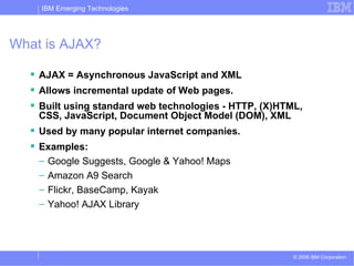 What is AJAX? AJAX = Asynchronous JavaScript and XML Allows incremental update of Web pages. Built using standard web technologies - HTTP, (X)HTML, CSS, JavaScript, Document Object Model (DOM), XML Used by many popular internet companies. Examples:  Google Suggests, Google & Yahoo! Maps Amazon A9 Search Flickr, BaseCamp, Kayak Yahoo! AJAX Library 