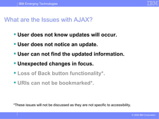 What are the Issues with AJAX? User does not know updates will occur. User does not notice an update. User can not find the updated information. Unexpected changes in focus. Loss of Back button functionality*. URIs can not be bookmarked*. *These issues will not be discussed as they are not specific to accessibility. 