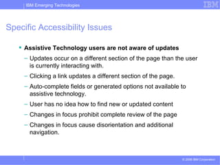 Specific Accessibility Issues Assistive Technology users are not aware of updates Updates occur on a different section of the page than the user is currently interacting with. Clicking a link updates a different section of the page. Auto-complete fields or generated options not available to assistive technology. User has no idea how to find new or updated content Changes in focus prohibit complete review of the page Changes in focus cause disorientation and additional navigation. 