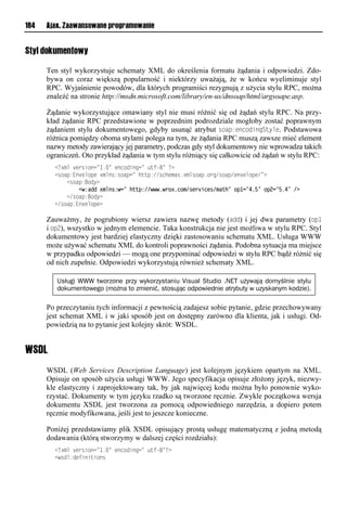 184   Ajax. Zaawansowane programowanie


Styl dokumentowy

      Ten styl wykorzystuje schematy XML do określenia formatu żądania i odpowiedzi. Zdo-
      bywa on coraz większą popularność i niektórzy uważają, że w końcu wyeliminuje styl
      RPC. Wyjaśnienie powodów, dla których programiści rezygnują z użycia stylu RPC, można
      znaleźć na stronie http://msdn.microsoft.com/library/en-us/dnsoap/html/argsoape.asp.

      Żądanie wykorzystujące omawiany styl nie musi różnić się od żądań stylu RPC. Na przy-
      kład żądanie RPC przedstawione w poprzednim podrozdziale mogłoby zostać poprawnym
      żądaniem stylu dokumentowego, gdyby usunąć atrybut soap:encodingStyle. Podstawowa
      różnica pomiędzy oboma stylami polega na tym, że żądania RPC muszą zawsze mieć element
      nazwy metody zawierający jej parametry, podczas gdy styl dokumentowy nie wprowadza takich
      ograniczeń. Oto przykład żądania w tym stylu różniący się całkowicie od żądań w stylu RPC:
        <<?xml version="1.=lvoniosonn=l utf-=l<?
        <riap:Eo vmipvl?xmor:riapn=lhuup://rnhvxar1?xmriap1ien/riap/vo vmipv/=?
        llll<riap:Bioy?
        llll    <w:add xmlns:w=" http://wwwiwroxicom/services/math" op1="4i5" op ="5i4" />
        llll</riap:Bioy?
        </riap:Eo vmipv?

      Zauważmy, że pogrubiony wiersz zawiera nazwę metody (add) i jej dwa parametry (op1
      i op2), wszystko w jednym elemencie. Taka konstrukcja nie jest możliwa w stylu RPC. Styl
      dokumentowy jest bardziej elastyczny dzięki zastosowaniu schematu XML. Usługa WWW
      może używać schematu XML do kontroli poprawności żądania. Podobna sytuacja ma miejsce
      w przypadku odpowiedzi — mogą one przypominać odpowiedzi w stylu RPC bądź różnić się
      od nich zupełnie. Odpowiedzi wykorzystują również schematy XML.

         Usługi WWW tworzone przy wykorzystaniu Visual Studio .NET używają domyślnie stylu
         dokumentowego (można to zmienić, stosując odpowiednie atrybuty w uzyskanym kodzie).

      Po przeczytaniu tych informacji z pewnością zadajesz sobie pytanie, gdzie przechowywany
      jest schemat XML i w jaki sposób jest on dostępny zarówno dla klienta, jak i usługi. Od-
      powiedzią na to pytanie jest kolejny skrót: WSDL.


WSDL
      WSDL (Web Services Description Language) jest kolejnym językiem opartym na XML.
      Opisuje on sposób użycia usługi WWW. Jego specyfikacja opisuje złożony język, niezwy-
      kle elastyczny i zaprojektowany tak, by jak najwięcej kodu można było ponownie wyko-
      rzystać. Dokumenty w tym języku rzadko są tworzone ręcznie. Zwykle początkowa wersja
      dokumentu XSDL jest tworzona za pomocą odpowiedniego narzędzia, a dopiero potem
      ręcznie modyfikowana, jeśli jest to jeszcze konieczne.

      Poniżej przedstawiamy plik XSDL opisujący prostą usługę matematyczną z jedną metodą
      dodawania (którą stworzymy w dalszej części rozdziału):
        <<?xml version="1.=lvoniosonn=l utf-=<?
        <wrom:ovtsosusior
 