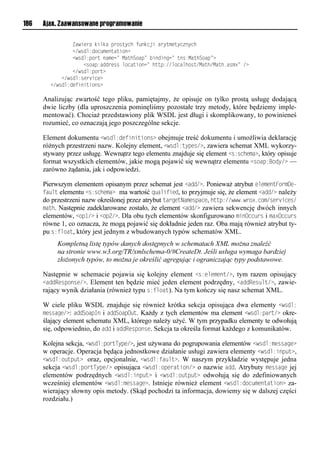 186   Ajax. Zaawansowane programowanie

        llllllllZawsvealdsmdalpeiruynhlt odnjslaeyuxvuyn oynh
        llllllll</wrom:oin xvouausio?
        llllllll<wrom:pieuloaxvn=lMauhSiap=l soosonn=luor:MauhSiap=?
        llllllllllll<riap:aooevrrlminausion=lhuup://minamhiru/Mauh/Mauh1arx?=l/?
        llllllll</wrom:pieu?
        llll</wrom:rve snv?
        </wrom:ovtsosusior?

      Analizując zwartość tego pliku, pamiętajmy, że opisuje on tylko prostą usługę dodającą
      dwie liczby (dla uproszczenia pominęliśmy pozostałe trzy metody, które będziemy imple-
      mentować). Chociaż przedstawiony plik WSDL jest długi i skomplikowany, to powinieneś
      rozumieć, co oznaczają jego poszczególne sekcje.

      Element dokumentu <wsdl:definitions> obejmuje treść dokumentu i umożliwia deklarację
      różnych przestrzeni nazw. Kolejny element, <wsdl:types/>, zawiera schemat XML wykorzy-
      stywany przez usługę. Wewnątrz tego elementu znajduje się element <s:schema>, który opisuje
      format wszystkich elementów, jakie mogą pojawić się wewnątrz elementu <soap:Body/> —
      zarówno żądania, jak i odpowiedzi.

      Pierwszym elementem opisanym przez schemat jest <add/>. Ponieważ atrybut elementFormee-
      fault elementu <s:schema> ma wartość qualified, to przyjmuje się, że element <add/> należy
      do przestrzeni nazw określonej przez atrybut targetNamespace, http://www.wrox.com/services/
      math. Następnie zadeklarowane zostało, że element <add/> zawiera sekwencję dwóch innych
      elementów, <op1/> i <op2/>. Dla obu tych elementów skonfigurowano minOccurs i maxOccurs
      równe 1, co oznacza, że mogą pojawić się dokładnie jeden raz. Oba mają również atrybut ty-
      pu s:float, który jest jednym z wbudowanych typów schematów XML.
           Kompletną listę typów danych dostępnych w schematach XML można znaleźć
           na stronie www.w3.org/TR/xmlschema-0/#CreateDt. Jeśli usługa wymaga bardziej
           złożonych typów, to można je określić agregując i ograniczając typy podstawowe.

      Następnie w schemacie pojawia się kolejny element <s:element/>, tym razem opisujący
      <addResponse/>. Element ten będzie mieć jeden element podrzędny, <addResult/>, zawie-
      rający wynik działania (również typu s:float). Na tym kończy się nasz schemat XML.

      W ciele pliku WSDL znajduje się również krótka sekcja opisująca dwa elementy <wsdl:
      message/>: addSoapIn i addSoapOut. Każdy z tych elementów ma element <wsdl:part/> okre-
      ślający element schematu XML, którego należy użyć. W tym przypadku elementy te odwołują
      się, odpowiednio, do add i addResponse. Sekcja ta określa format każdego z komunikatów.

      Kolejna sekcja, <wsdl:portType/>, jest używana do pogrupowania elementów <wsdl:message>
      w operacje. Operacja będąca jednostkowe działanie usługi zawiera elementy <wsdl:input>,
      <wsdl:output> oraz, opcjonalnie, <wsdl:fault>. W naszym przykładzie występuje jedna
      sekcja <wsdl:portType/> opisująca <wsdl:operation/> o nazwie add. Atrybuty message jej
      elementów podrzędnych <wsdl:input> i <wsdl:output> odwołują się do zdefiniowanych
      wcześniej elementów <wsdl:message>. Istnieje również element <wsdl:documentation> za-
      wierający słowny opis metody. (Skąd pochodzi ta informacja, dowiemy się w dalszej części
      rozdziału.)
 