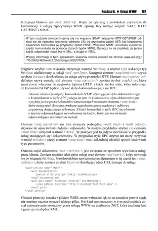 Rozdział 6. n Usługi WWW     187


Kolejnym blokiem jest <wsdl:<inding>. Wiąże on operację z protokołem używanym do
komunikacji z usługą. Specyfikacja WSDL opisuje trzy rodzaje wiązań: SOAP, HTTP
GET/POST i MIME.

   W tym rozdziale skoncentrujemy się na wiązaniu SOAP. Wiązanie HTTP GET/POST od-
   nosi się do sposobu tworzenia adresów URL (w przypadku żądań GET) lub kodowania
   zawartości formularza (w przypadku żądań POST). Wiązanie MIME umożliwia wyrażenie
   części komunikatu za pomocą różnych typów MIME. Oznacza to na przykład, że jedna
   część odpowiedzi może być w XML, a druga w HTML.
   Więcej informacji o tych sposobach wiązania można znaleźć na stronie www.w3.org/
   TR/2003/WD-wsld112-bindings-20020709/.

Najpierw atrybut name wiązania otrzymuje wartość MathSoap, a atrybut type wskazuje typ
MathSoap zdefiniowany w sekcji <wsdl:portType>. Następnie element <soap:<inding/> używa
atrybutu transport do określenia, że usługa używa protokołu HTTP. Element <wsdl:operation/>
definiuje nazwę metody, add. element <soap:operation/> zawiera atrybut soapAction, który
musi zostać włączony do nagłówka żądania HTTP, a także atrybut style, który informuje,
że komunikat SOAP będzie używać stylu dokumentowego, a nie RPC.
     Główna różnica pomiędzy komunikatem SOAP używającym stylu dokumentowego
     a komunikatem w stylu RPC polega na tym, że komunikat w stylu dokumentowym
     wysyłany jest w postaci elementów umieszczonych wewnątrz elementu <soap:body>,
     które mogą mieć dowolną strukturę uzgodnioną przez nadawcę i odbiorcę
     za pomocą dołączonego schematu. Z kolei komunikat w stylu RPC ma element
     o nazwie odpowiadającej wywoływanej metodzie, który zas ma elementy
     odpowiadające parametrom metody.

Element <soap:operation> ma dwa elementy podrzędne, <wsdl:input> i <wsdl:output>,
używane do opisu formatu żądania i odpowiedzi. W naszym przykładzie atrybut use elementu
<soap:<ody> otrzymał wartość literal. W praktyce jest to jedyna możliwość w przypadku
usług stosujących styl dokumentowy. W przypadku stylu RPC atrybut ten może otrzymać
wartość encoded i wtedy element <soap:<ody> musi dokładniej określić sposób kodowania
typu parametrów.

Ostatnia część dokumentu, <wsdl:service/>, jest związana ze sposobem wywołania usługi
przez klienta. Zawiera również tekst opisu usługi oraz element <wsdl:port/>, który odwołuje
się do wiązania MathSoap. Prawdopodobnie najważniejszym elementem w tej części jest <soap:
address/>, który zawiera atrybut location określający adres URL dostępu do usługi.
  <wrom:rve snvloaxvn=lMauh=?
  llll<wrom:oin xvouausio?
  llllllllZawsvealdsmdalpeiruynhlt odnjslaeyuxvuyn oynh
  llll</wrom:oin xvouausio?
  llll<wrom:pieuloaxvn=lMauhSiap=l soosonn=luor:MauhSiap=?
  llllllll<riap:aooevrrlminausion=lhuup://minamhiru/Mauh/Mauh1arx?=l/?
  llll</wrom:pieu?
  </wrom:rve snv?

Chociaż pierwszy kontakt z plikiem WSDL może wzbudzać lęk, to na szczęście prawie nigdy
nie musimy ręcznie tworzyć takiego pliku. Przykład zamieszczony w tym podrozdziale zo-
stał automatycznie stworzony przez usługę WWW na platformie .NET, która analizuje kod
i generuje niezbędny XML.
 