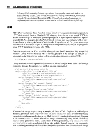188    Ajax. Zaawansowane programowanie


            Schematy XML stanowią obszerne zagadnienie, którego pełne omówienie wykracza
            poza zakres tej książki. Jeśli chcesz dowiedzieć się więcej na ten temat, powinieneś
            rozważyć lekturę książki Beginning XML (Wiley Publishing) lub zapoznać się
            z informacjami zamieszczonymi na stronie www.w3schools.com/schema/default.asp.


REST
       REST (Representational State Transfer) opisuje sposób wykorzystania istniejącego protokołu
       HTTP do transmisji danych. Chociaż REST używany jest głównie przez usługi WWW, to
       można zastosować go w dowolnym systemie pracującym w trybie żądanie-odpowiedź z proto-
       kołem HTTP. W odniesieniu do usług WWW REST pozwala nam wywołać dany URL w okre-
       ślonym formacie, aby uzyskać dane (również w określonym formacie). Otrzymane dane mogą
       zawierać dalsze informacje o tym, w jaki sposób można pobrać więcej danych. W przypadku
       usług WWW dane te są zwracane jako XML.

       Załóżmy na przykład, że Wrox chciałby udostępnić możliwość pobierania listy wszystkich
       autorów. Usługi WWW stosujące REST używają prostych URL dostępu do danych. Za-
       łóżmy zatem, że listę autorów można będzie pobrać, używając następującego URL:
         huup://www1wei?1nix/rve snvr/a uhier/

       Usługa ta może zwrócić reprezentację autorów w postaci danych XML wraz z informacją
       o sposobie dostępu do szczegółów o każdym autorze, na przykład:
         <<?xml version="1.=lvoniosonn=l utf-=l<?
         <a uhierl?xmor:?msodn=huup://www1w31ien/"999/?msod=
         lllllllll?xmorn=huup://www1wei?1nix/rve snvr/a uhierf iidr=
         lllllllll?msod:hevtn=huup://www1wei?1nix/rve snvr/a uhier/=?
         llll<a uhieltievoaxvrn=Msnhavm=lr eoaxvn=Kay=
         llllllll?msod:hevtn=huup://www1wei?1nix/rve snvr/a uhier/dayx=
         llllllllson=ldayx=/?
         llll<a uhieltievoaxvrn=Jiv=lr eoaxvn=lFawnvuu=
         llllllll?msod:hevtn=huup://www1wei?1nix/rve snvr/a uhier/tawnvuuj=
         llllllllson=ltawnvuuj=/?
         llll<a uhieltievoaxvrn=Jvevxy=lr eoaxvn=lMnPvad=
         llllllll?msod:hevtn=huup://www1wei?1nix/rve snvr/a uhier/xnpvadj=
         llllllllson=lxnpvadj=/?
         llll<a uhieltievoaxvn=lNsnhimar=lr eoaxvn=lZadar=
         llllllll?msod:hevtn=huup://www1wei?1nix/rve snvr/a uhier/ adaro=
         llllllllson=l adaro=/?
         llll<!ff
         llllllllMievla uhier
         llllff?
         </a uhier?

       Warto zwrócić uwagę na parę rzeczy w powyższych danych XML. Po pierwsze, deklarują one
       domyślną przestrzeń nazw http://www.wrox.com/services/authors-<ooks i wobec tego każdy
       element nieposiadający przedrostka, na przykład <authors/>, należy do tej przestrzeni. Oznacza
       to, że element <authors/> można odróżnić od innego elementu o tej samej nazwie, ale należą-
       cego do innej przestrzeni nazw. Identyfikator URI tej przestrzeni, http://www.wrox.com/
       services/authors-<ooks, został użyty jedynie jako unikalny łańcuch znaków i nie gwarantuje,
       że w określonej przez niego lokalizacji będą dostępne odpowiednie dane. Należy zwrócić uwagę
 