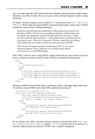 Rozdział 6. n Usługi WWW     189


na to, że został użyty jako URI (Uniform Resource Identifier), który jest tylko zwykłym identy-
fikatorem, a nie URL (Uniform Resource Locator), który określa dostępność zasobu w danej
lokalizacji.

Po drugie, zwróćmy uwagę na użycie atrybutu href z przestrzeni nazw http://www.w3.org/
1999/xlink. Wiele usług używających REST stosuje taki sposób zapisu, podczas gdy w HTML
użylibyśmy zamiast niego zwykłego hiperłącza.
     XLink jest sposobem łączenia dokumentów wykraczającym poza możliwości
     hiperłączy HTML. Umożliwia on specyfikację zależności dwukierunkowych,
     na skutek czego dokumenty stają się dostępne dla siebie nawzajem, a także
     określenie sposobu aktywacji łącza — na przykład ręcznie, automatycznie lub
     po pewnym czasie. Pokrewne rozwiązanie, XPointer, umożliwia specyfikację
     sekcji dokumentu i ma większe możliwości od prostych łączy HTML.
     Chociaż oba rozwiązania uzyskały rekomendację W3C, to nie są zbyt
     rozpowszechnione. Więcej informacji na ich temat można znaleźć
     na stronie www.w3.org/XML/Linking.

Dane XML zwrócone przez usługę REST zostają przekształcone, przez klienta lub przez
serwer, na bardziej czytelny format (zwykle HTML), na przykład do takiej postaci:
  <huxm?
  llll<hvao?
  llllllll<usumv?A uie ylWei?</usumv?
  llll</hvao?
  llll< ioy?
  llllllll<alhevtn=huup://www1wei?1nix/rve   snvr/a   uhier/dayx=?MsnhavmlKay</a?
  llllllll<alhevtn=huup://www1wei?1nix/rve   snvr/a   uhier/tawnvuuj=?JivlFawnvuu</a?
  llllllll<alhevtn=huup://www1wei?1nix/rve   snvr/a   uhier/xnpvadj=?JvevxylMnPvad</a?
  llllllll<alhevtn=huup://www1wei?1nix/rve   snvr/a   uhier/ adaro=?NsnhimarlZadar</a?
  llll</ ioy?
  </huxm?

Następnie użytkownik może pobrać dane o wybranym autorze, wybierając odpowiednie łącze.
W rezultacie usługa WWW zwróci dane XML podobne do poniższych:
  <<?xml version="1.=lvoniosonn=l utf-=l<?
  <a uhiel?xmor:?msodn=huup://www1w31ien/"999/?msod=
  llllllll?xmorn=huup://www1wei?1nix/rve snvr/a uhierf iidr=
  llllllll?msod:hevtn=huup://www1wei?1nix/rve snvr/a uhier/tawnvuuj=
  llllllllson=ltawnvuuj=ltievoaxvrn=lJiv=lr eoaxvn=lFawnvuu=?
  llll< iidr?
  llllllll< iid
  llllllllllll?msod:hevtn=huup://www1wei?1nix/rve snvr/ iidr/. 45 . 3=
  llllllllllllsr on=. 45 . 3=lusumvn=lBvnsoosonlXML=/?
  llllllll< iid
  llllllllllll?msod:hevtn=huup://www1wei?1nix/rve snvr/ iidr/.4 "    -"=
  llllllllllllsr on=.4 "    -"=lusumvn=lPeitvrrsioamlAja?=/?
  llll</ iidr?
  </a uhie?

Po raz kolejny dane XML zawierają elementy należące do przestrzeni nazw http://www.
wrox.com/services/authors-<ooks, a atrybut xlink:href pozwala dotrzeć do dalszych in-
formacji. Reprezentacja tych danych w HTML może wyglądać następująco:
 