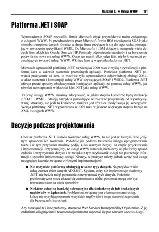 Rozdział 6. n Usługi WWW       191




Wprowadzenie SOAP pozwoliło firmie Microsoft objąć przywództwo ruchu związanego
z usługami WWW. Po przedstawieniu przez Microsoft firmie IBM rozwiązania SOAP jako
sposobu transportu danych również ta druga firma przyłączyła się do tego ruchu, pomaga-
jąc w stworzeniu specyfikacji WSDL. Do Microsoftu i IBM dołączyło następnie wiele du-
żych firm takich jak Oracle, Sun czy HP. Powstały odpowiednie standardy i na horyzoncie
pojawiła się nowa era usług WWW. Obraz ten mącił tylko jeden fakt: nie było narzędzi po-
zwalających tworzyć usługi WWW. Wkrótce lukę tę wypełniła platforma .NET.

Microsoft wprowadził platformę .NET na początku 2000 roku z myślą o rywalizacji z plat-
formą Java w zakresie tworzenia przenośnych aplikacji. Ponieważ platforma .NET po-
wstała praktycznie od zera, to możliwe było wprowadzenie odpowiedniej obsługi XML,
a także tworzenia i konsumpcji usług WWW używających SOAP i WSDL. Platforma .NET
oferuje proste sposoby obudowywania istniejących aplikacji za pomocą usług WWW, jak
również udostępniania większości klas .NET jako usług WWW.

Tworząc usługę WWW, musimy zdecydować, w jakim stopniu konieczne będą interakcje
z SOAP i WSDL. Istnieją narzędzia pozwalające odizolować programistę od wykorzysty-
wanej struktury, ale jeśli to konieczne, możliwa jest również modyfikacja jej szczegółów.
Wersja platformy .NET wypuszczona w 2005 roku w jeszcze większym stopniu bazuje na
XML i usługach WWW.




Chociaż platforma .NET ułatwia tworzenie usług WWW, to nie jest w żadnym razie jedy-
nym sposobem ich tworzenia. Podobnie jak podczas tworzenia innego oprogramowania
także i w tym przypadku musimy podjąć kilka ważnych decyzji na etapie projektowania
i implementacji. Przypomnijmy, że usługi WWW stanowią niezależny od platformy sposób
żądania i otrzymywania danych i w związku z tym użytkownik usługi nie potrzebuje infor-
macji o sposobie implementacji usługi. Niestety, w praktyce należy jednak wziąć pod uwagę
następujące kwestie związane z różnymi implementacjami:
   n   Nie wszystkie platformy obsługują te same typy danych. Na przykład wiele
       usług zwraca zbiór danych ADO.NET. System, który nie implementuje platformy
       .NET, nie będzie mógł poprawnie zinterpretować tych danych. Podobnie
       problematyczne może okazać się zastosowanie tablic, ponieważ mogą one być
       reprezentowane na wiele sposobów.
   n   Niektóre usługi są bardziej tolerancyjne dla dodatkowych lub brakujących
       nagłówków w żądaniach. Problem ten związany jest z konsumentami usług,
       którzy nie wysyłają poprawnie wszystkich nagłówków i mogą stanowić zagrożenie
       dla bezpieczeństwa usługi.

Aby rozwiązać te i inne problemy, stworzono Web Services Interoperability Organization. Z jej
zadaniami, osiągnięciami i rekomendacjami można zapoznać się pod adresem www.ws-i.org/.
 