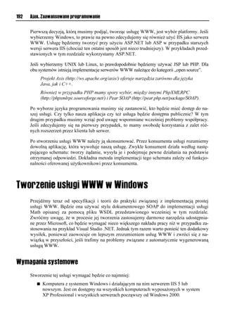 192   Ajax. Zaawansowane programowanie


      Pierwszą decyzją, którą musimy podjąć, tworząc usługę WWW, jest wybór platformy. Jeśli
      wybierzemy Windows, to prawie na pewno zdecydujemy się również użyć IIS jako serwera
      WWW. Usługę będziemy tworzyć przy użyciu ASP.NET lub ASP w przypadku starszych
      wersji serwera IIS (chociaż ten ostatni sposób jest nieco trudniejszy). W przykładach przed-
      stawionych w tym rozdziale wykorzystamy ASP.NET.

      Jeśli wybierzemy UNIX lub Linux, to prawdopodobnie będziemy używać JSP lub PHP. Dla
      obu systemów istnieją implementacje serwerów WWW należące do kategorii „open source”.
             Projekt Axis (http://ws.apache.org/axis/) oferuje narzędzia zarówno dla języka
             Java, jak i C++.
             Również w przypadku PHP mamy spory wybór, między innymi PhpXMLRPC
             (http://phpxmlrpc.sourceforge.net/) i Pear SOAP (http://pear.php.net/package/SOAP).

      Po wyborze języka programowania musimy się zastanowić, kto będzie mieć dostęp do na-
      szej usługi. Czy tylko nasza aplikacja czy też usługa będzie dostępna publicznie? W tym
      drugim przypadku musimy wziąć pod uwagę wspomniane wcześniej problemy współpracy.
      Jeśli zdecydujemy się na pierwszy przypadek, to mamy swobodę korzystania z zalet róż-
      nych rozszerzeń przez klienta lub serwer.

      Po stworzeniu usługi WWW należy ją skonsumować. Przez konsumenta usługi rozumiemy
      dowolną aplikację, która wywołuje naszą usługę. Zwykle konsument działa według nastę-
      pującego schematu: tworzy żądanie, wysyła je i podejmuje pewne działania na podstawie
      otrzymanej odpowiedzi. Dokładna metoda implementacji tego schematu zależy od funkcjo-
      nalności oferowanej użytkownikowi przez konsumenta.




      Przejdźmy teraz od specyfikacji i teorii do praktyki związanej z implementacją prostej
      usługi WWW. Będzie ona używać stylu dokumentowego SOAP do implementacji usługi
      Math opisanej za pomocą pliku WSDL przedstawionego wcześniej w tym rozdziale.
      Zwróćmy uwagę, że w procesie jej tworzenia zastosujemy darmowe narzędzia udostępnia-
      ne przez Microsoft, co będzie wymagać nieco większego nakładu pracy niż w przypadku za-
      stosowania na przykład Visual Studio .NET. Jednak tym razem warto ponieść ten dodatkowy
      wysiłek, ponieważ zaowocuje on lepszym zrozumieniem usług WWW i zwróci się z na-
      wiązką w przyszłości, jeśli trafimy na problemy związane z automatycznie wygenerowaną
      usługą WWW.


Wymagania systemowe
      Stworzenie tej usługi wymagać będzie co najmniej:
         n    Komputera z systemem Windows i działającym na nim serwerem IIS 5 lub
              nowszym. Jest on dostępny na wszystkich komputerach wyposażonych w system
              XP Professional i wszystkich serwerach począwszy od Windows 2000.
 