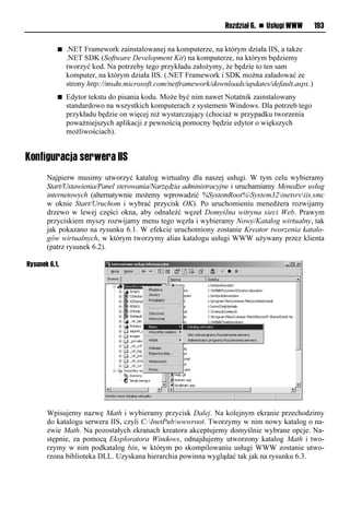 Rozdział 6. n Usługi WWW       193


           n   .NET Framework zainstalowanej na komputerze, na którym działa IIS, a także
               .NET SDK (Software Development Kit) na komputerze, na którym będziemy
               tworzyć kod. Na potrzeby tego przykładu założymy, że będzie to ten sam
               komputer, na którym działa IIS. (.NET Framework i SDK można załadować ze
               strony http://msdn.microsoft.com/netframework/downloads/updates/default.aspx.)
           n   Edytor tekstu do pisania kodu. Może być nim nawet Notatnik zainstalowany
               standardowo na wszystkich komputerach z systemem Windows. Dla potrzeb tego
               przykładu będzie on więcej niż wystarczający (chociaż w przypadku tworzenia
               poważniejszych aplikacji z pewnością pomocny będzie edytor o większych
               możliwościach).


Konfiguracja serwera IIS
       Najpierw musimy utworzyć katalog wirtualny dla naszej usługi. W tym celu wybieramy
       Start/Ustawienia/Panel sterowania/Narzędzia administracyjne i uruchamiamy Menedżer usług
       internetowych (alternatywnie możemy wprowadzić %SystemRoot%System32inetsrviis.smc
       w oknie Start/Uruchom i wybrać przycisk OK). Po uruchomieniu menedżera rozwijamy
       drzewo w lewej części okna, aby odnaleźć węzeł Domyślna witryna sieci Web. Prawym
       przyciskiem myszy rozwijamy menu tego węzła i wybieramy Nowy/Katalog wirtualny, tak
       jak pokazano na rysunku 6.1. W efekcie uruchomiony zostanie Kreator tworzenia katalo-
       gów wirtualnych, w którym tworzymy alias katalogu usługi WWW używany przez klienta
       (patrz rysunek 6.2).

Rysunek 6.1.




       Wpisujemy nazwę Math i wybieramy przycisk Dalej. Na kolejnym ekranie przechodzimy
       do katalogu serwera IIS, czyli C:InetPubwwwroot. Tworzymy w nim nowy katalog o na-
       zwie Math. Na pozostałych ekranach kreatora akceptujemy domyślnie wybrane opcje. Na-
       stępnie, za pomocą Eksploratora Windows, odnajdujemy utworzony katalog Math i two-
       rzymy w nim podkatalog bin, w którym po skompilowaniu usługi WWW zostanie utwo-
       rzona biblioteka DLL. Uzyskana hierarchia powinna wyglądać tak jak na rysunku 6.3.
 