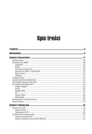 O autorach ....................................................................................................................................................9

Wprowadzenie ............................................................................................................................................ 11

Rozdział 1. Czym jest Ajax? ....................................................................................................................... 17
     Narodziny Ajax ............................................................................................................. 18
     Ewolucja sieci WWW ..................................................................................................... 18
        JavaScript .............................................................................................................. 19
        Ramki .................................................................................................................... 19
        Technika ukrytej ramki ............................................................................................. 19
        Dynamiczny HTML i model DOM ............................................................................... 20
        Ramki iframe .......................................................................................................... 20
        XMLHttp ................................................................................................................. 21
     Prawdziwy Ajax ............................................................................................................. 21
     Zasady tworzenia aplikacji Ajax ...................................................................................... 22
     Technologie używane przez Ajax ..................................................................................... 23
     Kto używa technologii Ajax? .......................................................................................... 24
        Google Suggest ...................................................................................................... 24
        Gmail ..................................................................................................................... 25
        Google Maps .......................................................................................................... 26
        A9 ......................................................................................................................... 27
        Yahoo! News .......................................................................................................... 28
        Bitflux Blog ............................................................................................................. 29
     Kontrowersje i nieporozumienia ..................................................................................... 29
     Podsumowanie ............................................................................................................ 31

Rozdział 2. Podstawy Ajax ........................................................................................................................33
     Elementarz HTTP .......................................................................................................... 33
        Żądania HTTP ......................................................................................................... 34
        Odpowiedzi HTTP .................................................................................................... 36
     Techniki komunikacyjne Ajax ......................................................................................... 37
        Technika ukrytej ramki ............................................................................................. 37
        Żądania wysyłane przez obiekt XMLHttp .................................................................... 51
 