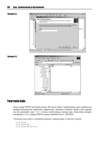 194    Ajax. Zaawansowane programowanie


Rysunek 6.2.




Rysunek 6.3.




Tworzenie kodu
       Nasza usługa WWW jest bardzo prosta. Ma nazwę Math i implementuje cztery podstawowe
       działania arytmetyczne: dodawanie, odejmowanie, mnożenie i dzielenie. Każda z tych operacji
       ma dwa parametry typu float i zwraca wynik takiego samego typu. Samą klasę zaimple-
       mentujemy w C#, a usługa WWW zostanie opublikowana w ASP.NET.

       Tworzymy nowy plik w wybranym edytorze i umieszczamy w nim trzy wiersze:
           rsonlSyruvx;
           rsonlSyruvx1Wv ;
           rsonlSyruvx1Wv 1Sve snvr;
 